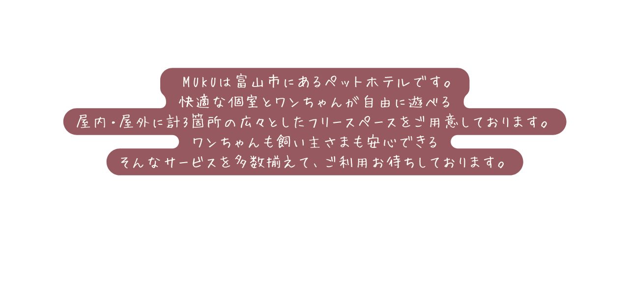 MUKUは富山市にあるペットホテルです 快適な個室とワンちゃんが自由に遊べる 屋内 屋外に計3箇所の広々としたフリースペースをご用意しております ワンちゃんも飼い主さまも安心できる そんなサービスを多数揃えて ご利用お待ちしております